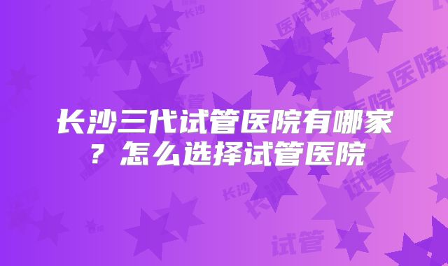 长沙三代试管医院有哪家？怎么选择试管医院