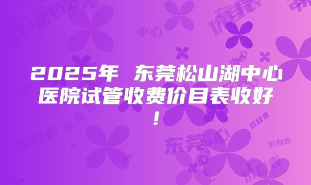 2025年 东莞松山湖中心医院试管收费价目表收好!