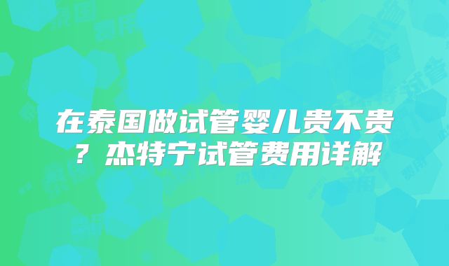 在泰国做试管婴儿贵不贵?杰特宁试管费用详解