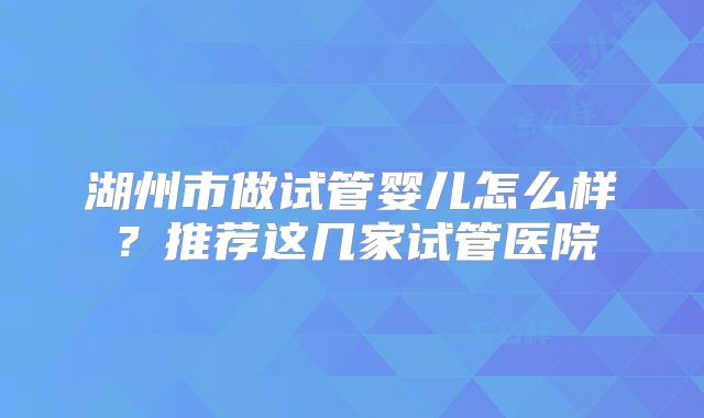 湖州市做试管婴儿怎么样？推荐这几家试管医院
