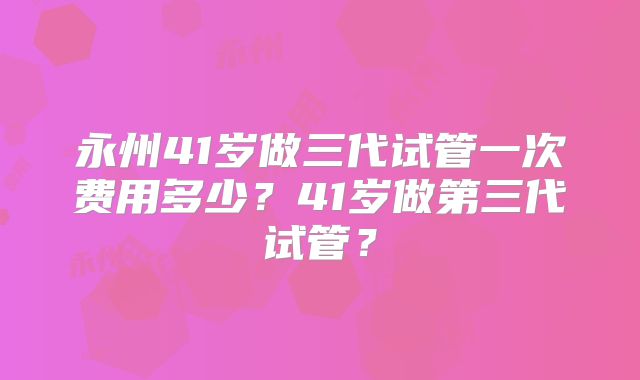 永州41岁做三代试管一次费用多少？41岁做第三代试管？