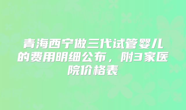 青海西宁做三代试管婴儿的费用明细公布，附3家医院价格表