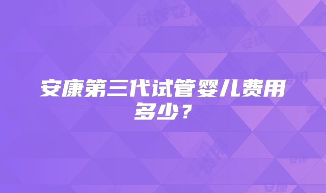 安康第三代试管婴儿费用多少?