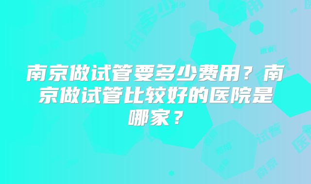 南京做试管要多少费用？南京做试管比较好的医院是哪家？