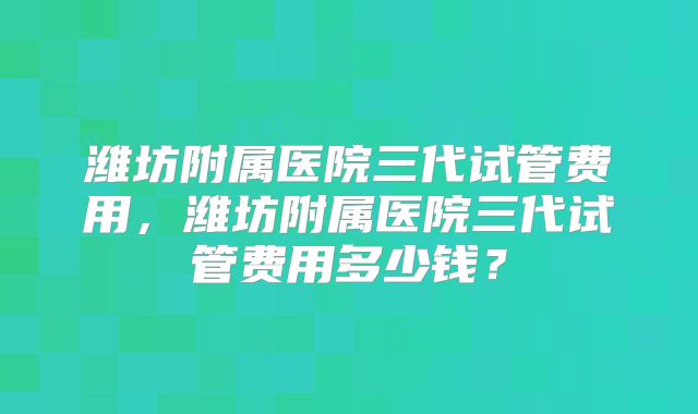 潍坊附属医院三代试管费用，潍坊附属医院三代试管费用多少钱？
