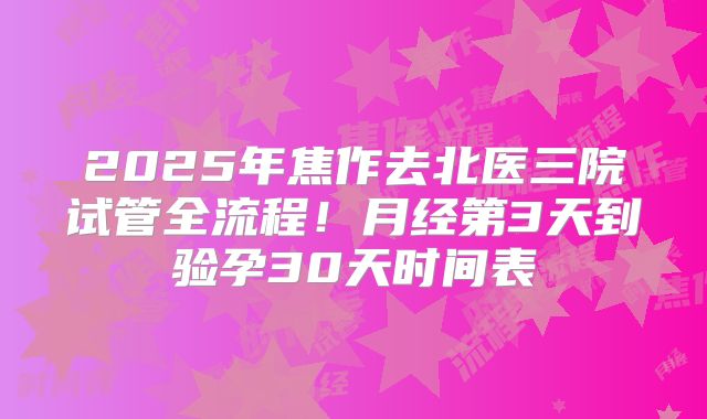 2025年焦作去北医三院试管全流程！月经第3天到验孕30天时间表