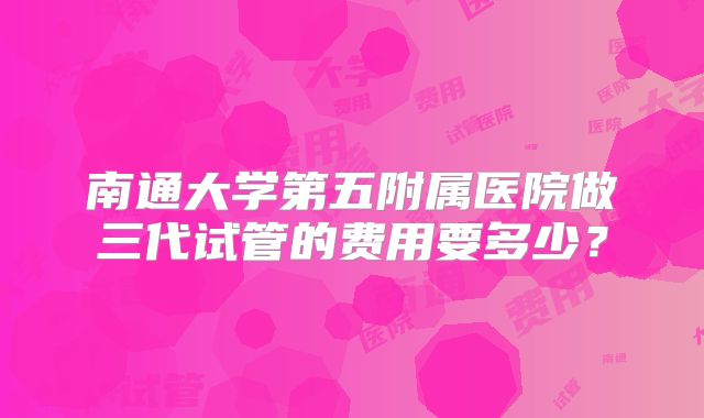 南通大学第五附属医院做三代试管的费用要多少？