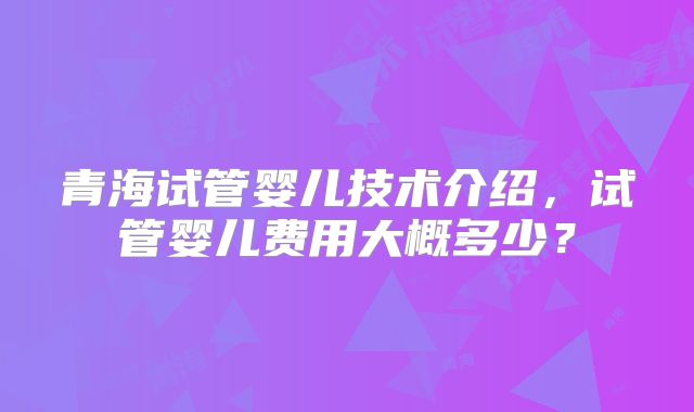 青海试管婴儿技术介绍，试管婴儿费用大概多少？