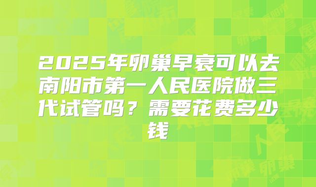 2025年卵巢早衰可以去南阳市第一人民医院做三代试管吗?需要花费多少钱