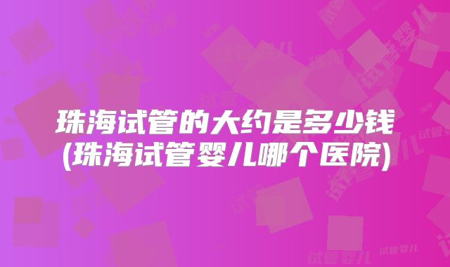 珠海试管的大约是多少钱(珠海试管婴儿哪个医院)