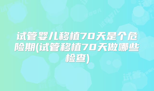 试管婴儿移植70天是个危险期(试管移植70天做哪些检查)