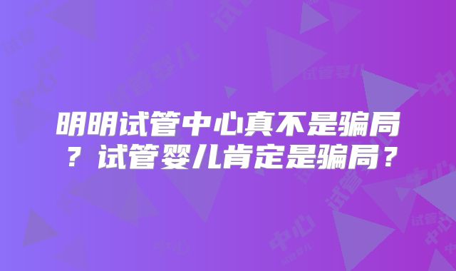 明明试管中心真不是骗局？试管婴儿肯定是骗局？