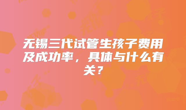 无锡三代试管生孩子费用及成功率，具体与什么有关？