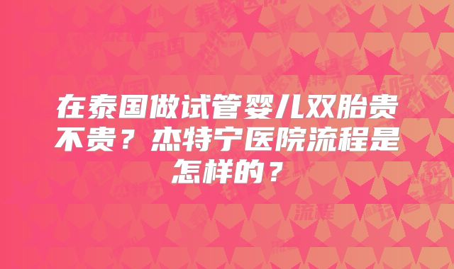 在泰国做试管婴儿双胎贵不贵？杰特宁医院流程是怎样的？