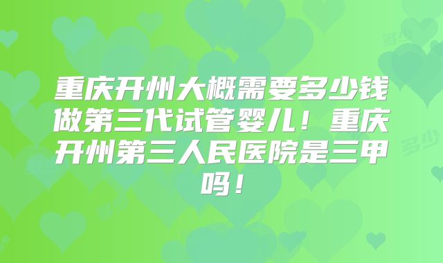 重庆开州大概需要多少钱做第三代试管婴儿！重庆开州第三人民医院是三甲吗！