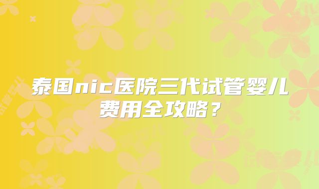 泰国nic医院三代试管婴儿费用全攻略？