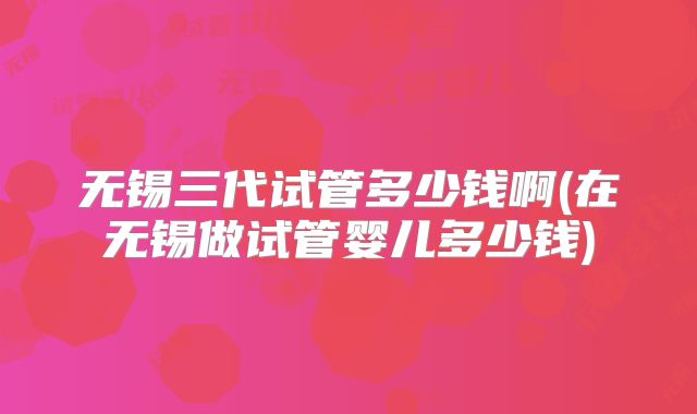 无锡三代试管多少钱啊(在无锡做试管婴儿多少钱)