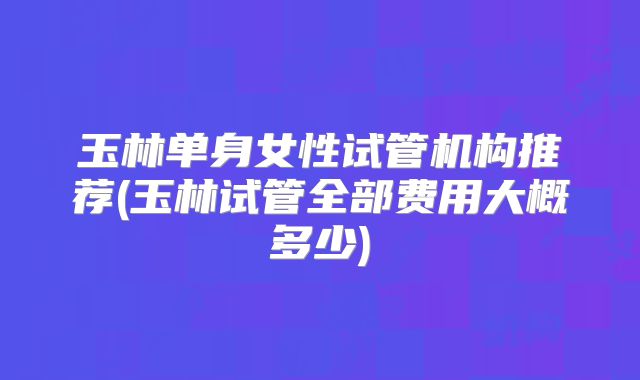 玉林单身女性试管机构推荐(玉林试管全部费用大概多少)