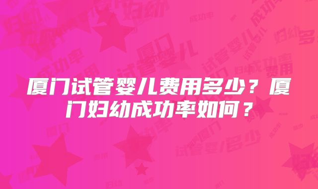 厦门试管婴儿费用多少?厦门妇幼成功率如何?