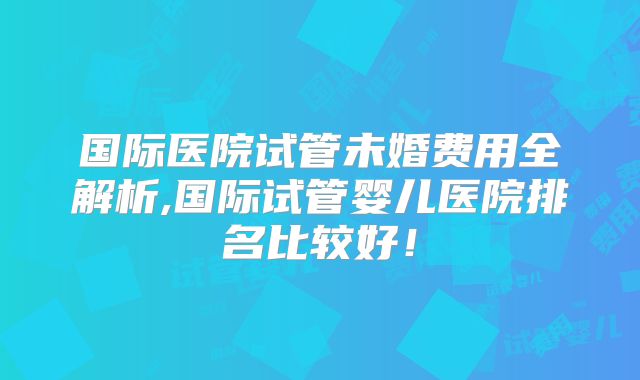 国际医院试管未婚费用全解析,国际试管婴儿医院排名比较好!