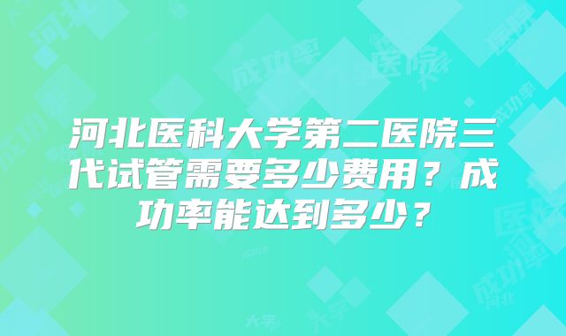 河北医科大学第二医院三代试管需要多少费用？成功率能达到多少？