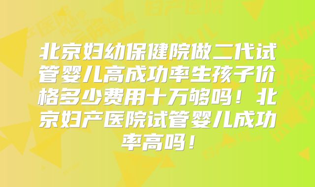 北京妇幼保健院做二代试管婴儿高成功率生孩子价格多少费用十万够吗!北京妇产医院试管婴儿成功率高吗!