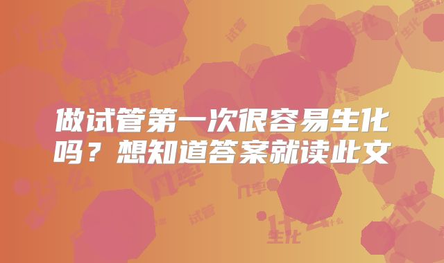 做试管第一次很容易生化吗？想知道答案就读此文