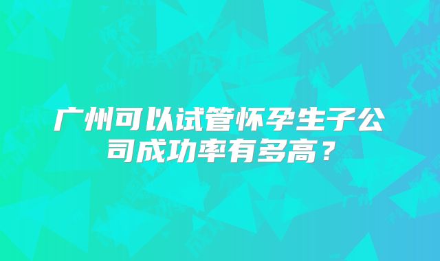 广州可以试管怀孕生子公司成功率有多高？
