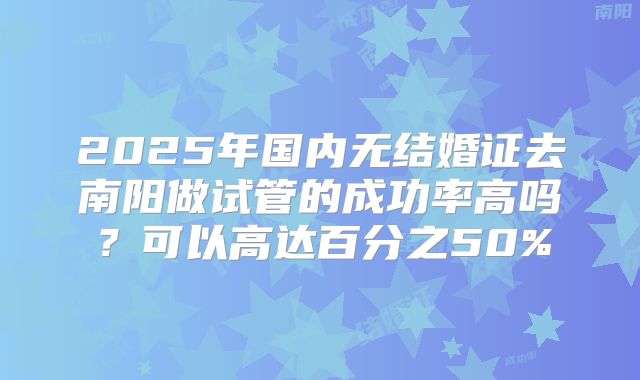 2025年国内无结婚证去南阳做试管的成功率高吗?可以高达百分之50%