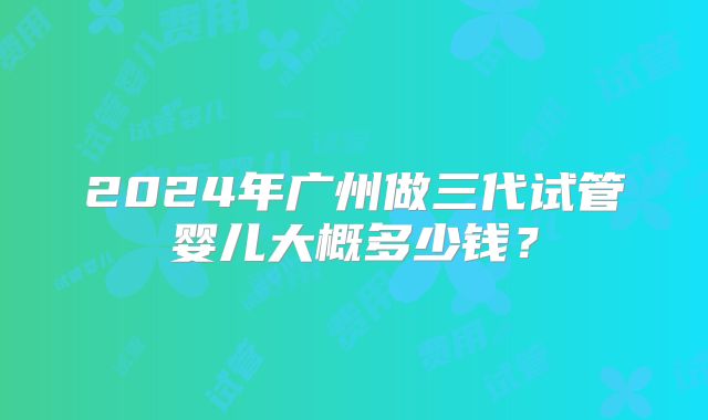 2024年广州做三代试管婴儿大概多少钱？