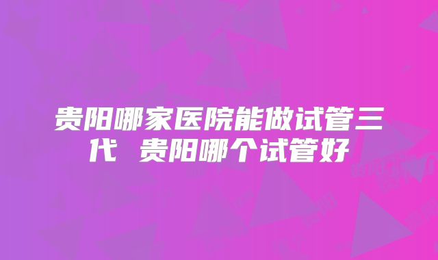 贵阳哪家医院能做试管三代 贵阳哪个试管好