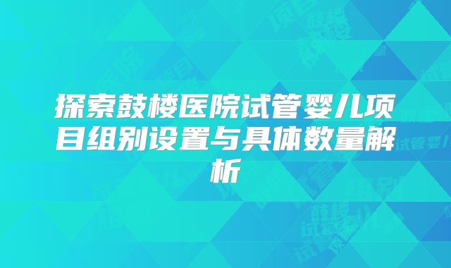 探索鼓楼医院试管婴儿项目组别设置与具体数量解析