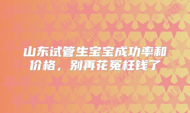 山东试管生宝宝成功率和价格，别再花冤枉钱了