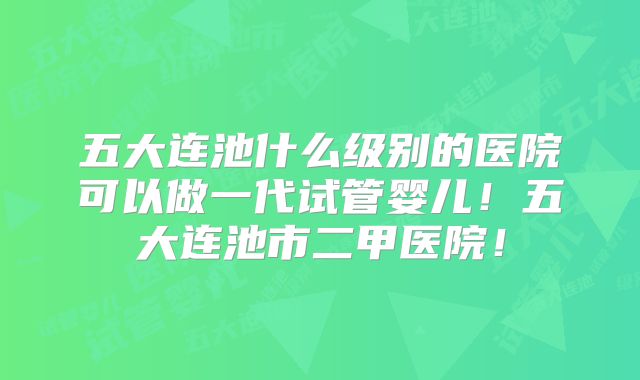 五大连池什么级别的医院可以做一代试管婴儿!五大连池市二甲医院!