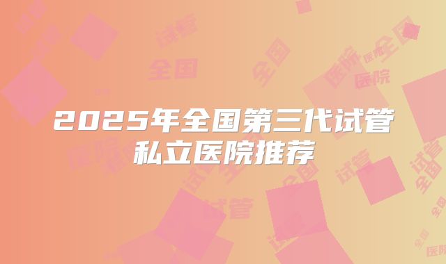 2025年全国第三代试管私立医院推荐