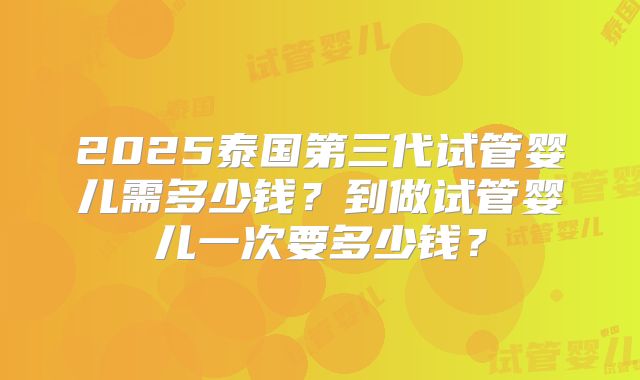 2025泰国第三代试管婴儿需多少钱?到做试管婴儿一次要多少钱?