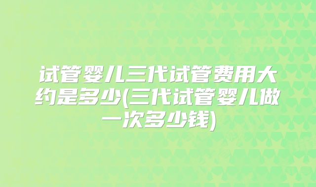 试管婴儿三代试管费用大约是多少(三代试管婴儿做一次多少钱)