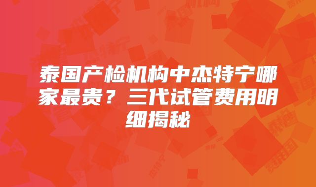 泰国产检机构中杰特宁哪家最贵?三代试管费用明细揭秘