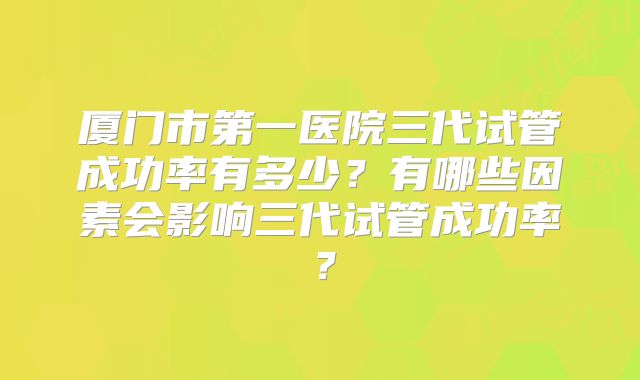 厦门市第一医院三代试管成功率有多少？有哪些因素会影响三代试管成功率？