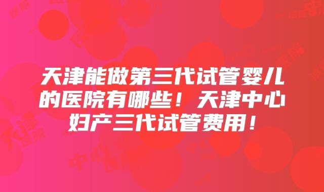 天津能做第三代试管婴儿的医院有哪些!天津中心妇产三代试管费用!