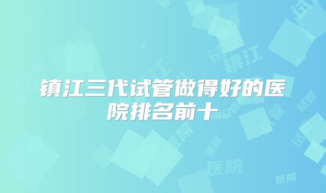镇江三代试管做得好的医院排名前十