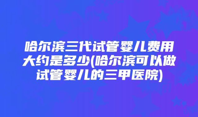哈尔滨三代试管婴儿费用大约是多少(哈尔滨可以做试管婴儿的三甲医院)