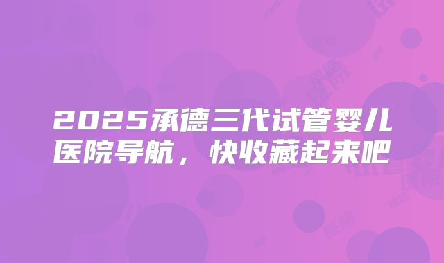 2025承德三代试管婴儿医院导航，快收藏起来吧