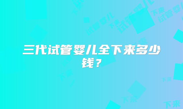 三代试管婴儿全下来多少钱？