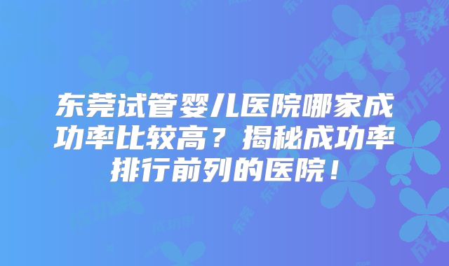 东莞试管婴儿医院哪家成功率比较高？揭秘成功率排行前列的医院！