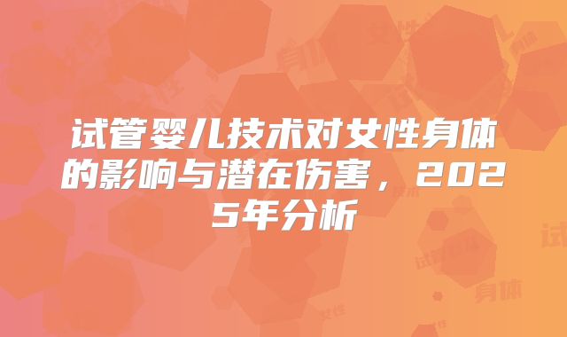 试管婴儿技术对女性身体的影响与潜在伤害，2025年分析