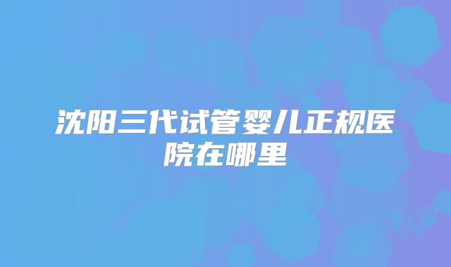 沈阳三代试管婴儿正规医院在哪里