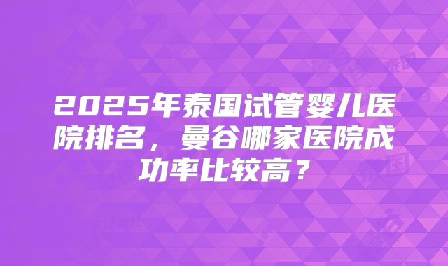 2025年泰国试管婴儿医院排名，曼谷哪家医院成功率比较高？