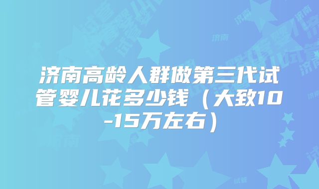 济南高龄人群做第三代试管婴儿花多少钱（大致10-15万左右）