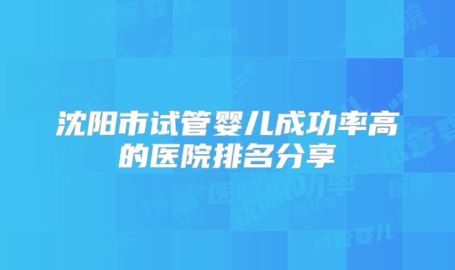 沈阳市试管婴儿成功率高的医院排名分享